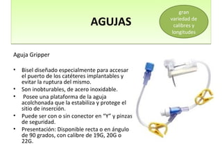 AGUJASAGUJAS
Aguja Gripper
• Bisel diseñado especialmente para accesar
el puerto de los catéteres implantables y
evitar la ruptura del mismo.
• Son inobturables, de acero inoxidable.
• Posee una plataforma de la aguja
acolchonada que la estabiliza y protege el
sitio de inserción.
• Puede ser con o sin conector en “Y” y pinzas
de seguridad.
• Presentación: Disponible recta o en ángulo
de 90 grados, con calibre de 19G, 20G o
22G.
gran
variedad de
calibres y
longitudes
 