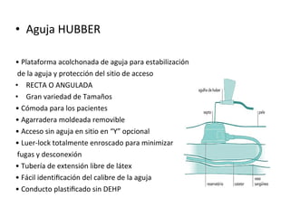 • Aguja HUBBER
• Plataforma acolchonada de aguja para estabilización
de la aguja y protección del sitio de acceso
• RECTA O ANGULADA
• Gran variedad de Tamaños
• Cómoda para los pacientes
• Agarradera moldeada removible
• Acceso sin aguja en sitio en “Y” opcional
• Luer-lock totalmente enroscado para minimizar
fugas y desconexión
• Tubería de extensión libre de látex
• Fácil identiﬁcación del calibre de la aguja
• Conducto plastiﬁcado sin DEHP
 