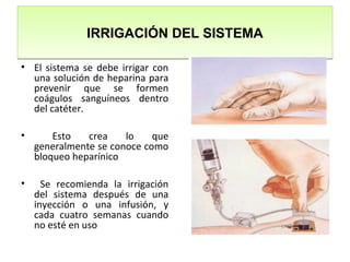 IRRIGACIÓN DEL SISTEMAIRRIGACIÓN DEL SISTEMA
• El sistema se debe irrigar con
una solución de heparina para
prevenir que se formen
coágulos sanguíneos dentro
del catéter.
• Esto crea lo que
generalmente se conoce como
bloqueo heparínico
• Se recomienda la irrigación
del sistema después de una
inyección o una infusión, y
cada cuatro semanas cuando
no esté en uso
 