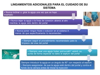 LINEAMIENTOS ADICIONALES PARA EL CUIDADO DE SU
SISTEMA
Siempre introducir la aguja en un ángulo de 90° con respecto al septum
• Siempre asegúrarse de que la aguja esté dentro del portal y contra el
fondo de la cámara antes de iniciar la inyección
 