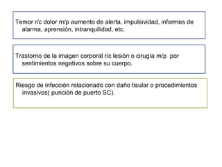 Temor r/c dolor m/p aumento de alerta, impulsividad, informes de
alarma, aprensión, intranquilidad, etc.
Trastorno de la imagen corporal r/c lesión o cirugía m/p por
sentimientos negativos sobre su cuerpo.
Riesgo de infección relacionado con daño tisular o procedimientos
invasivos( punción de puerto SC).
 