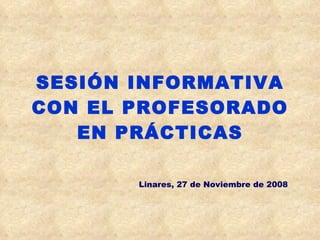 SESIÓN INFORMATIVA CON EL PROFESORADO EN PRÁCTICAS Linares, 27 de Noviembre de 2008 