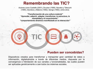 Dispositivos creados para transformar y transportar gran cantidad de datos e
información, digitalizándola a través de diferentes medios, dispuesta por la
convergencia e hibridación de sus canales y funcionalidades, las cuales pueden
ser aplicadas genéricamente a casi todos los sistemas sociales.
Autores como Castells (2001), Drucker (1998), Nonaka y Takeuchi
(1995), Davidow y Malone (1992), Senge (1992), entre otros
“Transformación de una cultura material”
“Aprender, adquirir, adaptar, transformar, la estructura, la
mentalidad y el conocimiento”
“comportamiento dinámico manifestado en la interacción”
Pueden ser concebidas?
Remembrando las TIC?
 