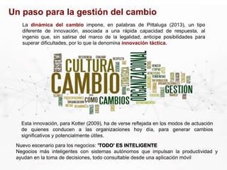 Un paso para la gestión del cambio
Esta innovación, para Kotter (2009), ha de verse reflejada en los modos de actuación
de quienes conducen a las organizaciones hoy día, para generar cambios
significativos y potencialmente útiles.
La dinámica del cambio impone, en palabras de Pittaluga (2013), un tipo
diferente de innovación, asociada a una rápida capacidad de respuesta, al
ingenio que, sin salirse del marco de la legalidad, anticipe posibilidades para
superar dificultades, por lo que la denomina innovación táctica.
Nuevo escenario para los negocios: 'TODO' ES INTELIGENTE
Negocios más inteligentes con sistemas autónomos que impulsan la productividad y
ayudan en la toma de decisiones, todo consultable desde una aplicación móvil
 