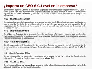 Entender qué significa CEO no es suficiente. Es preciso conocer los otros cargos del llamado C-Level y
saber cuáles son las especialidades y particularidades de cada función. Conoce a continuación
algunas de las más utilizadas y entérate en cuáles sectores de la empresa estos cargos son
importantes.
¿Importa un CEO ó C-Level en la empresa?
•CEO – Chief Executive Officer
•Se trata del cargo más importante de la empresa, también es el C-Level más conocido y utilizado en
todo el mundo. Se trata del presidente ejecutivo o del director general de una compañía. Es el
responsable del funcionamiento del negocio de manera general, pero participa de las decisiones junto
con otros directores.
•CFO – Chief Financial Officer
•Es el jefe de finanzas de la empresa. Además, suministra información relevante que ayuda a los
inversores a comprender el funcionamiento de la empresa. Es el responsable de la gestión de recursos
y control financiero de la organización.
•CMO – Chief Marketing Officer
•Es el responsable del departamento de marketing. Trabaja en conjunto con el departamento de
comunicación de la empresa, pero todas las acciones pasan obligatoriamente por él; es el jefe de
ventas
•CIO – Chief Information Officer
•Es el responsable del desarrollo, implementación y operación de la política de Tecnología de
información y Comunicación de una empresa, es el jefe de TIC
•CDO – Chief Data Officer
•Es el responsable de gerenciar datos y agregar valor a las distintas áreas del negocio a partir de la
adecuada gestión de la información disponible
 