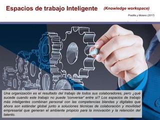 Espacios de trabajo Inteligente (Knowledge workspace)
Una organización es el resultado del trabajo de todos sus colaboradores, pero ¿qué
sucede cuando este trabajo no puede 'conversar' entre sí? Los espacios de trabajo
más inteligentes combinan personal con las competencias blandas y digitales que
ahora son estándar global junto a soluciones técnicas de colaboración y movilidad
empresarial que generan el ambiente propicio para la innovación y la retención del
talento.
Pradilla y Molano (2017)
 