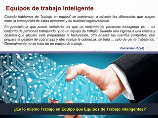 Equipos de trabajo Inteligente
¿Es lo mismo Trabajo en Equipo que Equipos de Trabajo Inteligentes?
Fainstein, H (s/f)
Cuando hablamos de "trabajo en equipo" se comienzan a advertir las diferencias que surgen
entre la concepción de estas personas y su realidad organizacional.
En principio lo que puede señalarse es que un conjunto de personas trabajando es ... un
conjunto de personas trabajando, y no un equipo de trabajo. Cuando uno ingresa a una oficina y
observa que alguien está preparando la facturación, otro analiza las cuentas corrientes, otro
prepara la gestión de cobranzas y otro realiza la cobranza, se trata ... solo de gente trabajando.
Generalmente no se trata de un equipo de trabajo..
 