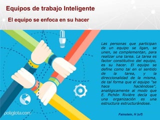 Equipos de trabajo Inteligente
Fainstein, H (s/f)
Las personas que participan
de un equipo se ligan, se
unen, se complementan, para
realizar una tarea. La tarea es
factor constitutivo del equipo,
es su hacer. El equipo se
define como tal en el sentido
de la tarea, y la
direccionalidad de la misma,
de tal forma que el equipo "se
hace haciéndose",
analógicamente al modo que
E. Pichón Rivière decía que
una organización es una
estructura estructurándose.
El equipo se enfoca en su hacer
 