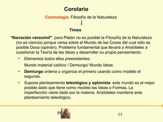 Corolario
                   Cosmología: Filosofía de la Naturaleza


                                   Timeo
“Narración verosímil”: para Platón no es posible la Filosofía de la Naturaleza
   (no es ciencia) porque versa sobre el Mundo de las Cosas del cual sólo es
   posible Doxa (opinión). Problema fundamental que llevará a Aristóteles a
   cuestionar la Teoría de las Ideas y desarrollar su propio pensamiento.
    •   Elementos todos ellos preexistentes:
        Mundo material caótico / Demiurgo/ Mundo Ideas
    •   Demiurgo ordena u organiza el primero usando como modelo el
        segundo.
    •   Supone planteamiento teleológico y optimista: este mundo es el mejor
        posible dado que tiene como modelo las Ideas o Formas. La
        imperfección viene dado por la materia. Aristóteles mantiene este
        planteamiento teleológico.


                          Platón                            11
 