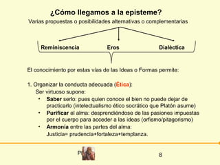 ¿Cómo llegamos a la episteme?
Varias propuestas o posibilidades alternativas o complementarias



     Reminiscencia              Eros                 Dialéctica



El conocimiento por estas vías de las Ideas o Formas permite:

1. Organizar la conducta adecuada (Ética):
   Ser virtuoso supone:
    • Saber serlo: pues quien conoce el bien no puede dejar de
       practicarlo (intelectualismo ético socrático que Platón asume)
    • Purificar el alma: desprendiéndose de las pasiones impuestas
       por el cuerpo para acceder a las ideas (orfismo/pitagorismo)
    • Armonía entre las partes del alma:
       Justicia= prudencia+fortaleza+templanza.


                    Platón                          8
 