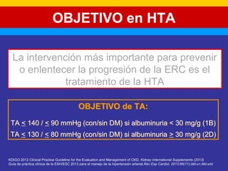 OBJETIVO en HTA 
La intervención más importante para prevenir 
o enlentecer la progresión de la ERC es el 
tratamiento de la HTA 
OBJETIVO de TA: 
TA < 140 / < 90 mmHg (con/sin DM) si albuminuria < 30 mg/g (1B) 
TA < 130 / < 80 mmHg (con/sin DM) si albuminuria > 30 mg/g (2D) 
KDIGO 2012 Clinical Practice Guideline for the Evaluation and Management of CKD. Kidney International Supplements (2013) 
Guía de práctica clínica de la ESH/ESC 2013 para el manejo de la hipertensión arterial.Rev Esp Cardiol. 2013;66(11):880.e1-880.e64 
 