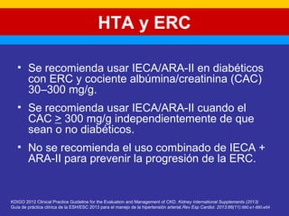 HTA y ERC 
• Se recomienda usar IECA/ARA-II en diabéticos 
con ERC y cociente albúmina/creatinina (CAC) 
30–300 mg/g. 
• Se recomienda usar IECA/ARA-II cuando el 
CAC > 300 mg/g independientemente de que 
sean o no diabéticos. 
• No se recomienda el uso combinado de IECA + 
ARA-II para prevenir la progresión de la ERC. 
KDIGO 2012 Clinical Practice Guideline for the Evaluation and Management of CKD. Kidney International Supplements (2013) 
Guía de práctica clínica de la ESH/ESC 2013 para el manejo de la hipertensión arterial.Rev Esp Cardiol. 2013;66(11):880.e1-880.e64 
 