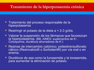 Tratamiento de la hiperpotasemia crónica 
 Tratamiento del proceso responsable de la 
hiperpotasemia 
 Restringir el potasio de la dieta a < 2-3 g/día. 
 Valorar la suspensión de los fármacos que favorezcan 
la hiperpotasemia. (BB, AINES; suplementos de K+, 
Ciclosporina, diuréticos ahorradores de K+) 
 Resinas de intercambio catiónico: poliestirensulfonato 
cálcico (Resincalcio® o Sorbisterit®) por vía oral o en 
enema. 
 Diuréticos de asa como la furosemida y la torasemida, 
para aumentar la eliminación de potasio. 
 