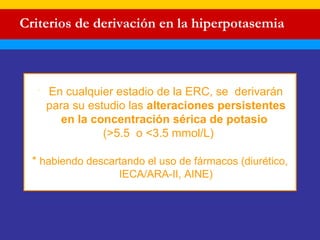 Criterios de derivación en la hiperpotasemia 
 En cualquier estadio de la ERC, se derivarán 
para su estudio las alteraciones persistentes 
en la concentración sérica de potasio 
(>5.5 o <3.5 mmol/L) 
* habiendo descartando el uso de fármacos (diurético, 
IECA/ARA-II, AINE) 
 