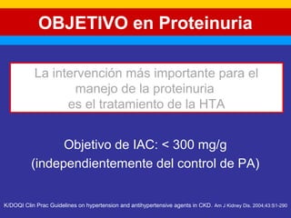OBJETIVO en Proteinuria 
La intervención más importante para el 
manejo de la proteinuria 
es el tratamiento de la HTA 
Objetivo de IAC: < 300 mg/g 
(independientemente del control de PA) 
K/DOQI Clin Prac Guidelines on hypertension and antihypertensive agents in CKD. Am J Kidney Dis. 2004;43:S1-290 
 