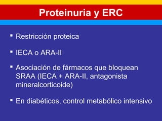 Proteinuria y ERC 
 Restricción proteica 
 IECA o ARA-II 
 Asociación de fármacos que bloquean 
SRAA (IECA + ARA-II, antagonista 
mineralcorticoide) 
 En diabéticos, control metabólico intensivo 
 