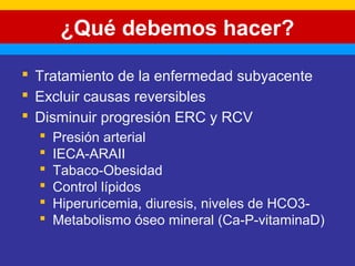 ¿Qué debemos hacer? 
 Tratamiento de la enfermedad subyacente 
 Excluir causas reversibles 
 Disminuir progresión ERC y RCV 
 Presión arterial 
 IECA-ARAII 
 Tabaco-Obesidad 
 Control lípidos 
 Hiperuricemia, diuresis, niveles de HCO3- 
 Metabolismo óseo mineral (Ca-P-vitaminaD) 
 