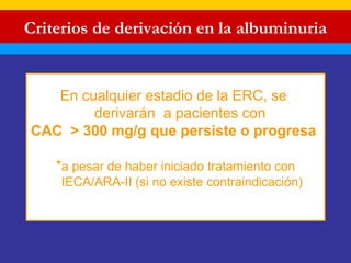 Criterios de derivación en la albuminuria 
En cualquier estadio de la ERC, se 
derivarán a pacientes con 
CAC > 300 mg/g que persiste o progresa 
*a pesar de haber iniciado tratamiento con 
IECA/ARA-II (si no existe contraindicación) 
 