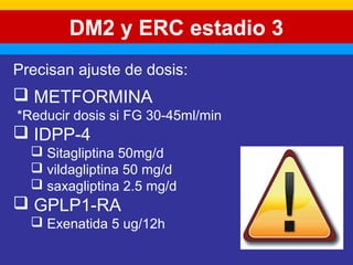 DM2 y ERC estadio 3 
Precisan ajuste de dosis: 
 METFORMINA 
*Reducir dosis si FG 30-45ml/min 
 IDPP-4 
 Sitagliptina 50mg/d 
 vildagliptina 50 mg/d 
 saxagliptina 2.5 mg/d 
 GPLP1-RA 
 Exenatida 5 ug/12h 
 