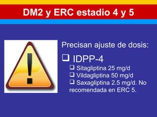 DM2 y ERC estadio 4 y 5 
Precisan ajuste de dosis: 
 IDPP-4 
 Sitagliptina 25 mg/d 
 Vildagliptina 50 mg/d 
 Saxagliptina 2.5 mg/d. No 
recomendada en ERC 5. 
 