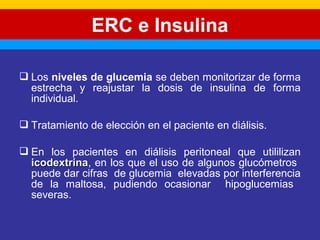 ERC e Insulina 
 Los niveles de glucemia se deben monitorizar de forma 
estrecha y reajustar la dosis de insulina de forma 
individual. 
 Tratamiento de elección en el paciente en diálisis. 
 En los pacientes en diálisis peritoneal que utililizan 
iiccooddeexxttrriinnaa, en los que el uso de algunos glucómetros 
puede dar cifras de glucemia elevadas por interferencia 
de la maltosa, pudiendo ocasionar hipoglucemias 
severas. 
 