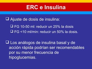 ERC e Insulina 
 Ajuste de dosis de insulina: 
 FG 10-50 ml: reducir un 25% la dosis 
 FG <10 ml/min: reducir un 50% la dosis. 
 Los análogos de insulina basal y de 
acción rápida podrían ser recomendables 
por su menor frecuencia de 
hipoglucemias. 
 
