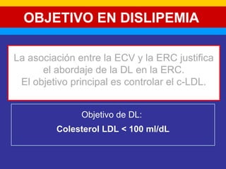 OBJETIVO EN DISLIPEMIA 
La asociación entre la ECV y la ERC justifica 
el abordaje de la DL en la ERC. 
El objetivo principal es controlar el c-LDL. 
Objetivo de DL: 
Colesterol LDL < 100 ml/dL 
 