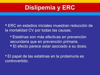 Dislipemia y ERC 
 ERC en estadios iniciales muestran reducción de 
la mortalidad CV por todas las causas. 
 Estatinas son más efectivas en prevención 
secundaria que en prevención primaria. 
 El efecto parece estar asociado a su dosis. 
 El papel de las estatinas en la proteinuria es 
controvertido. 
 