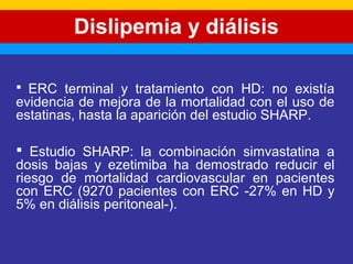 Dislipemia y diálisis 
 ERC terminal y tratamiento con HD: no existía 
evidencia de mejora de la mortalidad con el uso de 
estatinas, hasta la aparición del estudio SHARP. 
 Estudio SHARP: la combinación simvastatina a 
dosis bajas y ezetimiba ha demostrado reducir el 
riesgo de mortalidad cardiovascular en pacientes 
con ERC (9270 pacientes con ERC -27% en HD y 
5% en diálisis peritoneal-). 
 