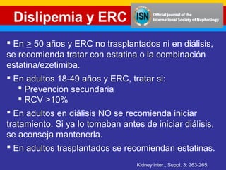 Dislipemia y ERC 
 En > 50 años y ERC no trasplantados ni en diálisis, 
se recomienda tratar con estatina o la combinación 
estatina/ezetimiba. 
 En adultos 18-49 años y ERC, tratar si: 
Kidney inter., Suppl. 3: 263-265; 
 Prevención secundaria 
 RCV >10% 
 En adultos en diálisis NO se recomienda iniciar 
tratamiento. Si ya lo tomaban antes de iniciar diálisis, 
se aconseja mantenerla. 
 En adultos trasplantados se recomiendan estatinas. 
 