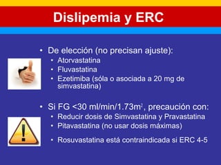 Dislipemia y ERC 
• De elección (no precisan ajuste): 
• Atorvastatina 
• Fluvastatina 
• Ezetimiba (sóla o asociada a 20 mg de 
simvastatina) 
• Si FG <30 ml/min/1.73m2 , precaución con: 
• Reducir dosis de Simvastatina y Pravastatina 
• Pitavastatina (no usar dosis máximas) 
• Rosuvastatina está contraindicada si ERC 4-5 
 