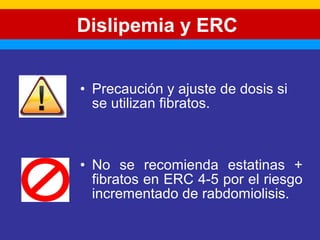 Dislipemia y ERC 
• Precaución y ajuste de dosis si 
se utilizan fibratos. 
• No se recomienda estatinas + 
fibratos en ERC 4-5 por el riesgo 
incrementado de rabdomiolisis. 
 
