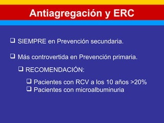 Antiagregación y ERC 
 SIEMPRE en Prevención secundaria. 
 Más controvertida en Prevención primaria. 
 RECOMENDACIÓN: 
 Pacientes con RCV a los 10 años >20% 
 Pacientes con microalbuminuria 
 