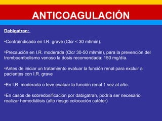 ANTICOAGULACIÓN 
Dabigatran: 
•Contraindicado en I.R. grave (Clcr < 30 ml/min). 
•Precaución en I.R. moderada (Clcr 30-50 ml/min), para la prevención del 
tromboembolismo venoso la dosis recomendada: 150 mg/día. 
•Antes de iniciar un tratamiento evaluar la función renal para excluir a 
pacientes con I.R. grave 
•En I.R. moderada o leve evaluar la función renal 1 vez al año. 
•En casos de sobredosificación por dabigatran, podría ser necesario 
realizar hemodiálisis (alto riesgo colocación catéter) 
 