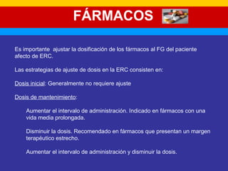 FÁRMACOS 
Es importante ajustar la dosificación de los fármacos al FG del paciente 
afecto de ERC. 
Las estrategias de ajuste de dosis en la ERC consisten en: 
Dosis inicial: Generalmente no requiere ajuste 
Dosis de mantenimiento: 
Aumentar el intervalo de administración. Indicado en fármacos con una 
vida media prolongada. 
Disminuir la dosis. Recomendado en fármacos que presentan un margen 
terapéutico estrecho. 
Aumentar el intervalo de administración y disminuir la dosis. 
 