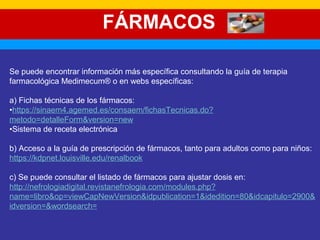 FÁRMACOS 
Se puede encontrar información más específica consultando la guía de terapia 
farmacológica Medimecum® o en webs específicas: 
a) Fichas técnicas de los fármacos: 
•https://sinaem4.agemed.es/consaem/fichasTecnicas.do? 
metodo=detalleForm&version=new 
•Sistema de receta electrónica 
b) Acceso a la guía de prescripción de fármacos, tanto para adultos como para niños: 
https://kdpnet.louisville.edu/renalbook 
c) Se puede consultar el listado de fármacos para ajustar dosis en: 
http://nefrologiadigital.revistanefrologia.com/modules.php? 
name=libro&op=viewCapNewVersion&idpublication=1&idedition=80&idcapitulo=2900& 
idversion=&wordsearch= 
 