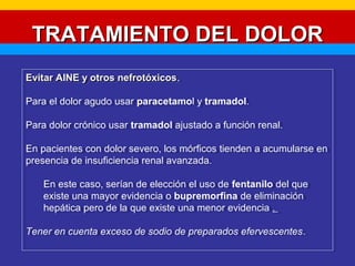 TTRRAATTAAMMIIEENNTTOO DDEELL DDOOLLOORR 
EEvviittaarr AAIINNEE yy oottrrooss nneeffrroottóóxxiiccooss. 
Para el dolor agudo usar paracetamol y tramadol. 
Para dolor crónico usar tramadol ajustado a función renal. 
En pacientes con dolor severo, los mórficos tienden a acumularse en 
presencia de insuficiencia renal avanzada. 
Evitar AAIINNEE yy oottrrooss nneeffrroottóóxxiiccooss. 
Para el dolor agudo usar paracetamol y tramadol. 
Para dolor crónico usar tramadol ajustado a función renal. 
En pacientes con dolor severo, los mórficos tienden a acumularse en 
presencia de insuficiencia renal avanzada. 
En este caso, serían de elección el uso de fentanilo del que 
existe una mayor evidencia o bupremorfina de eliminación 
hepática pero de la que existe una menor evidencia . 
En este caso, serían de elección el uso de fentanilo del que 
existe una mayor evidencia o bupremorfina de eliminación 
hepática pero de la que existe una menor evidencia . 
Tener en cuenta exceso de sodio de preparados efervescentes. 
Tener en cuenta exceso de sodio de preparados efervescentes. 
 