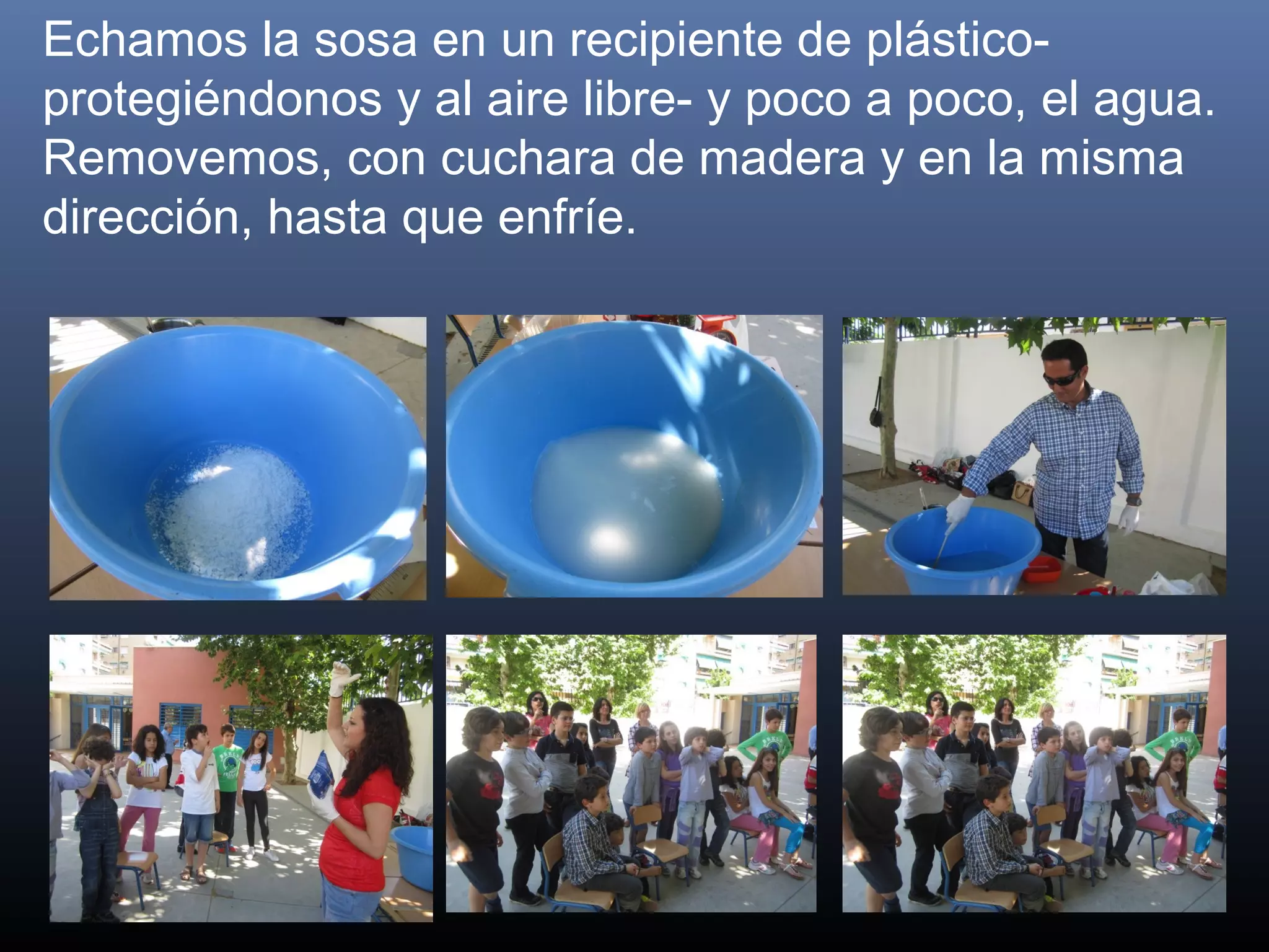 Echamos la sosa en un recipiente de plástico-
protegiéndonos y al aire libre- y poco a poco, el agua.
Removemos, con cuchara de madera y en la misma
dirección, hasta que enfríe.
 