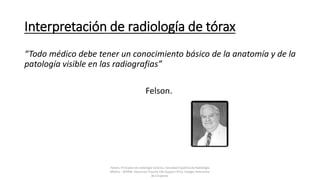 Interpretación de radiología de tórax
“Todo médico debe tener un conocimiento básico de la anatomía y de la
patología visible en las radiografias”
Felson.
Felson, Principios de radiología torácica. Sociedad Española de Radiología
Médica - SERAM. Advanced Trauma Life Support ATLS, Colegio Americano
de Cirujanos.
 