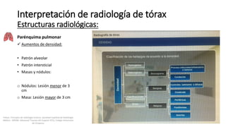 Parénquima pulmonar
 Aumentos de densidad:
• Patrón alveolar
• Patrón intersticial
• Masas y nódulos:
o Nódulos: Lesión menor de 3
cm
o Masa: Lesión mayor de 3 cm
Interpretación de radiología de tórax
Estructuras radiológicas:
Felson, Principios de radiología torácica. Sociedad Española de Radiología
Médica - SERAM. Advanced Trauma Life Support ATLS, Colegio Americano
de Cirujanos.
 