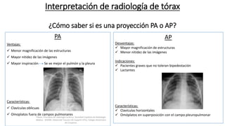 Interpretación de radiología de tórax
¿Cómo saber si es una proyección PA o AP?
PA
Ventajas:
 Menor magnificación de las estructuras
 Mayor nitidez de las imágenes
 Mayor inspiración Se ve mejor el pulmón y la pleura
Características:
 Clavículas oblicuas
 Omoplatos fuera de campos pulmonares
AP
Desventajas:
 Mayor magnificación de estructuras
 Menor nitidez de las imágenes
Indicaciones:
 Pacientes graves que no toleran bipedestación
 Lactantes
Características:
 Clavículas horizontales
 Omóplatos en superposición con el campo pleuropulmonarFelson, Principios de radiología torácica. Sociedad Española de Radiología
Médica - SERAM. Advanced Trauma Life Support ATLS, Colegio Americano
de Cirujanos.
 