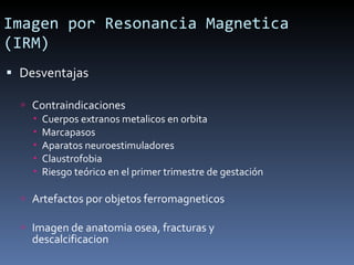 Desventajas Contraindicaciones Cuerpos extranos metalicos en orbita Marcapasos  Aparatos neuroestimuladores  Claustrofobia Riesgo teórico en el primer trimestre de gestación Artefactos por objetos ferromagneticos Imagen de anatomia osea, fracturas y descalcificacion Imagen por Resonancia Magnetica (IRM) 