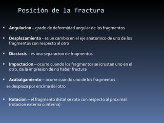 Posición de la fractura Angulacion  – grado de deformidad angular de los fragmentos Desplazamiento  - es un cambio en el eje anatomico de uno de los fragmentos con respecto al otro Diastasis  – es una separacion de fragmentos Impactacion  – ocurre cuando los fragmentos se icrustan uno en el otro, da la impresion de no haber fractura Acabalgamiento  – ocurre cuando uno de los fragmentos se desplaza por encima del otro  Rotacion  – el fragmento distal se rota con respecto al proximal (rotacion externa o interna) 