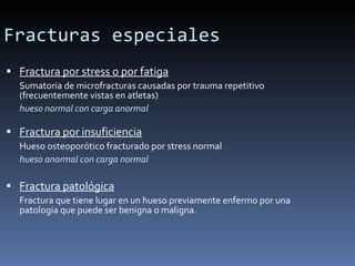 Fracturas especiales  Fractura por stress o por fatiga   Sumatoria de microfracturas causadas por trauma repetitivo (frecuentemente vistas en atletas) hueso normal con carga anormal  Fractura por insuficiencia Hueso osteoporótico fracturado por stress normal  hueso anormal con carga normal Fractura patológica Fractura que tiene lugar en un hueso previamente enfermo por una patologia que puede ser benigna o maligna. 