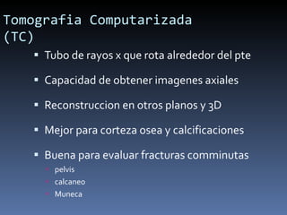 Tomografia Computarizada (TC) Tubo de rayos x que rota alrededor del pte Capacidad de obtener imagenes axiales Reconstruccion en otros planos y 3D Mejor para corteza osea y calcificaciones Buena para evaluar fracturas comminutas pelvis calcaneo Muneca 