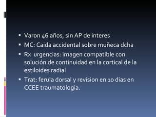 Varon 46 años, sin AP de interes MC: Caida accidental sobre muñeca dcha Rx  urgencias: imagen compatible con solución de continuidad en la cortical de la estiloides radial Trat: ferula dorsal y revision en 10 dias en CCEE traumatologia.  