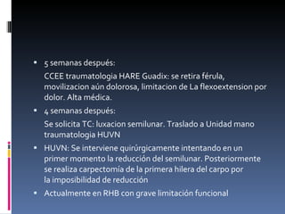 5 semanas después:  CCEE traumatologia HARE Guadix: se retira férula, movilizacion aún dolorosa, limitacion de La flexoextension por dolor. Alta médica.  4 semanas después:  Se solicita TC: luxacion semilunar. Traslado a Unidad mano traumatologia HUVN HUVN: Se interviene quirúrgicamente intentando en un primer momento la reducción del semilunar. Posteriormente se realiza carpectomía de la primera hilera del carpo por la imposibilidad de reducción  Actualmente en RHB con grave limitación funcional 