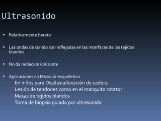Ultrasonido Relativamente barato Las ondas de sonido son reflejadas en las interfaces de los tejidos blandos  No da radiacion ionizante Aplicaciones en Musculo-esqueletico En niños para Displasia/luxación de cadera Lesión de tendones como en el manguito rotator Masas de tejidos blandos Toma de biopsia guiada por ultrasonido 