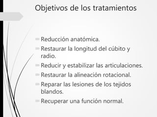 Objetivos de los tratamientos
Reducción anatómica.
Restaurar la longitud del cúbito y
radio.
Reducir y estabilizar las articulaciones.
Restaurar la alineación rotacional.
Reparar las lesiones de los tejidos
blandos.
Recuperar una función normal.
 