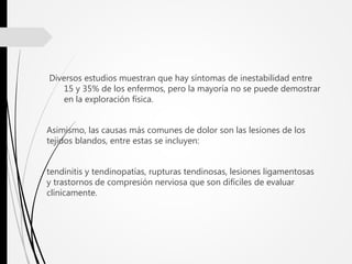 Diversos estudios muestran que hay síntomas de inestabilidad entre
15 y 35% de los enfermos, pero la mayoría no se puede demostrar
en la exploración física.
Asimismo, las causas más comunes de dolor son las lesiones de los
tejidos blandos, entre estas se incluyen:
tendinitis y tendinopatías, rupturas tendinosas, lesiones ligamentosas
y trastornos de compresión nerviosa que son difíciles de evaluar
clínicamente.
 